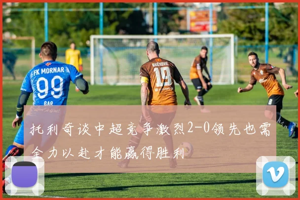 托利奇谈中超竞争激烈2-0领先也需全力以赴才能赢得胜利