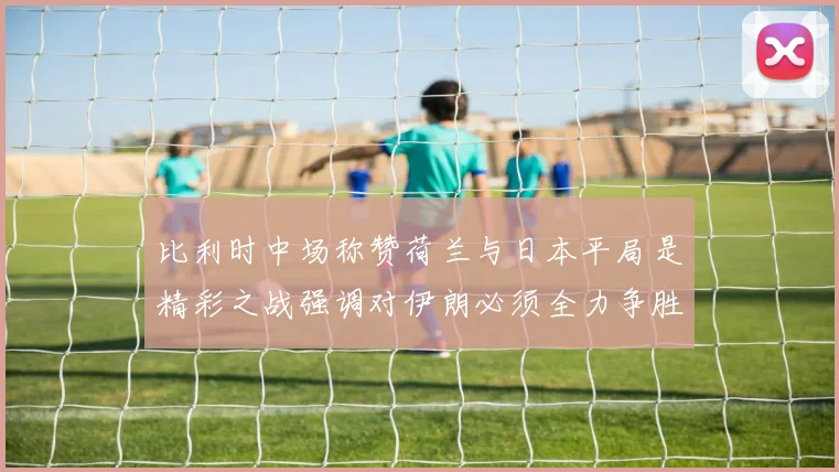 比利时中场称赞荷兰与日本平局是精彩之战强调对伊朗必须全力争胜