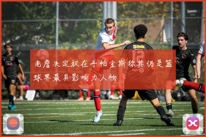 老詹决定权在手帕金斯称其仍是篮球界最具影响力人物
