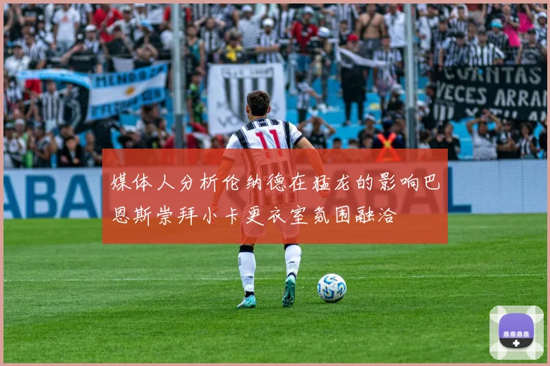 媒体人分析伦纳德在猛龙的影响巴恩斯崇拜小卡更衣室氛围融洽