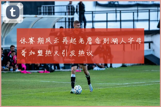 休赛期风云再起老詹告别湖人字母哥加盟热火引发热议
