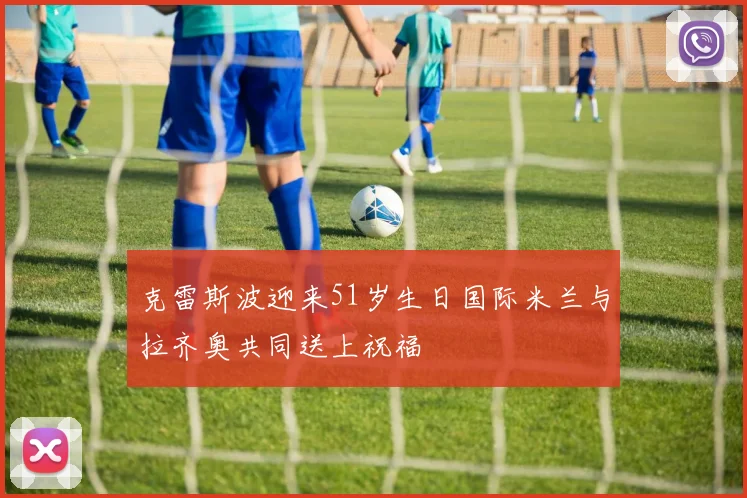克雷斯波迎来51岁生日国际米兰与拉齐奥共同送上祝福
