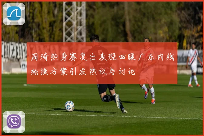 周琦热身赛复出表现回暖广东内线轮换方案引发热议与讨论