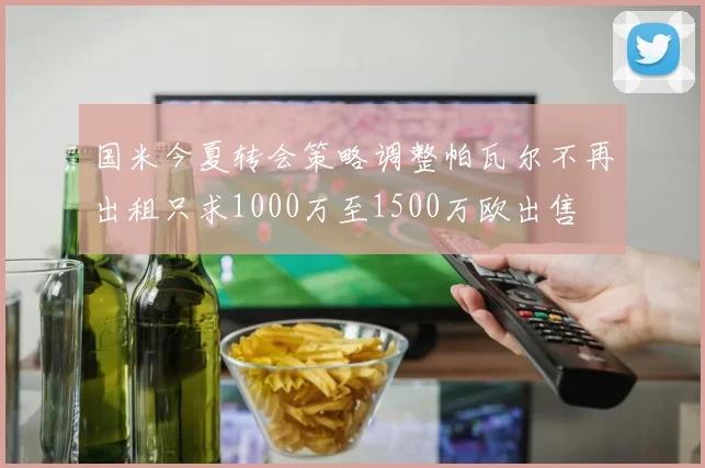 国米今夏转会策略调整帕瓦尔不再出租只求1000万至1500万欧出售