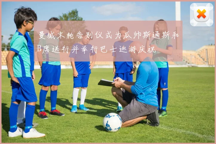 曼城末轮告别仪式为瓜帅斯通斯和B席送行并举行巴士巡游庆祝