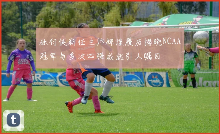 独行侠新任主帅辉煌履历揭晓NCAA冠军与多次四强成就引人瞩目