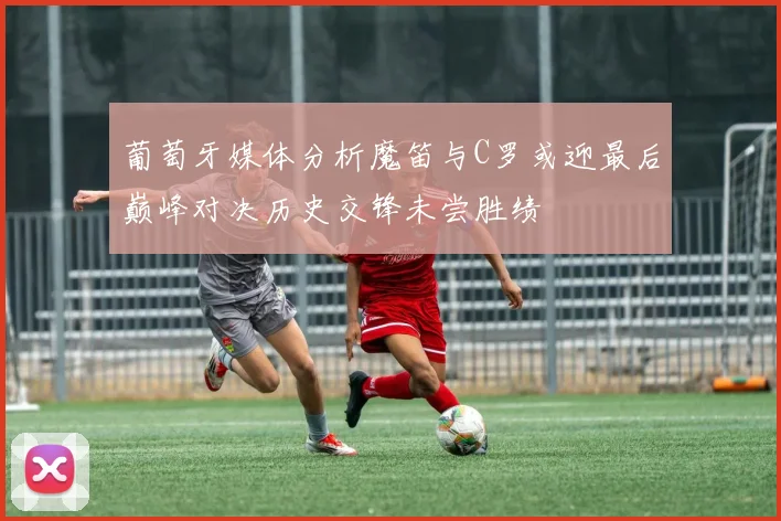 葡萄牙媒体分析魔笛与C罗或迎最后巅峰对决历史交锋未尝胜绩