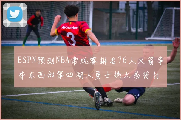 ESPN预测NBA常规赛排名76人火箭争夺东西部第四湖人勇士热火或将打附加赛