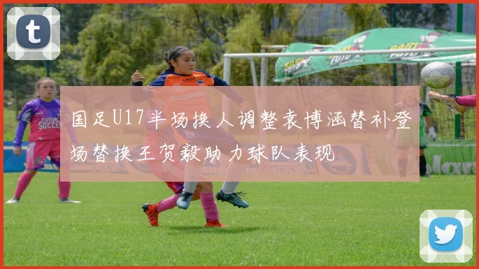 国足U17半场换人调整袁博涵替补登场替换王贺毅助力球队表现