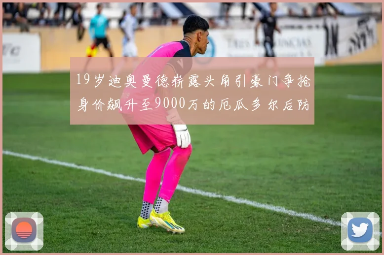 19岁迪奥曼德崭露头角引豪门争抢身价飙升至9000万的厄瓜多尔后防新星