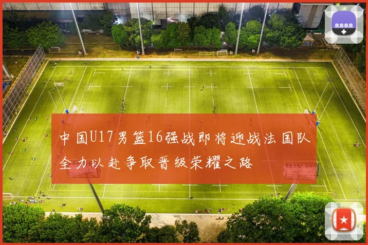 中国U17男篮16强战即将迎战法国队全力以赴争取晋级荣耀之路