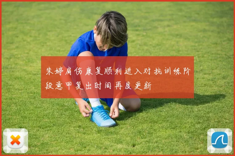 朱婷肩伤康复顺利进入对抗训练阶段意甲复出时间再度更新