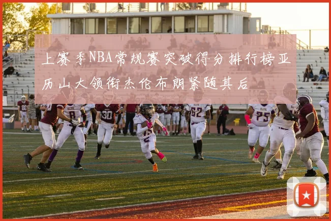 上赛季NBA常规赛突破得分排行榜亚历山大领衔杰伦布朗紧随其后