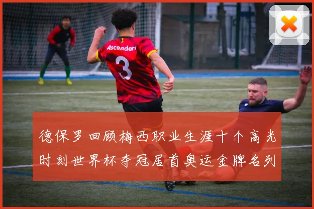 德保罗回顾梅西职业生涯十个高光时刻世界杯夺冠居首奥运金牌名列第四