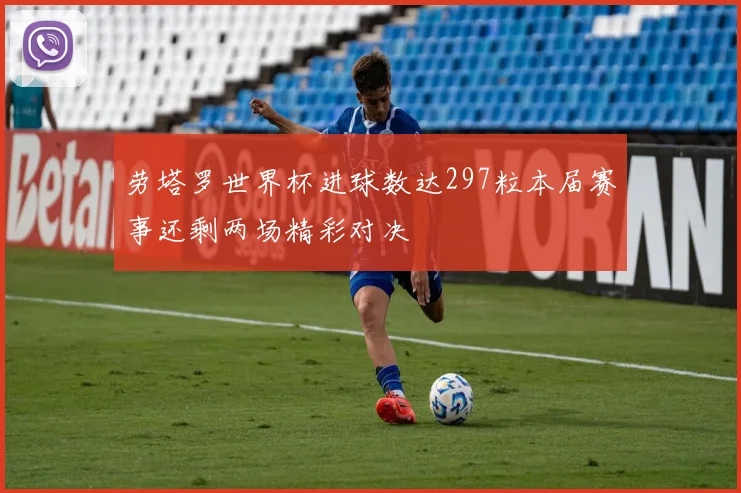 劳塔罗世界杯进球数达297粒本届赛事还剩两场精彩对决