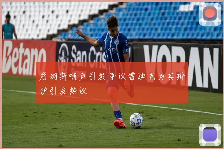 詹姆斯哨声引发争议雷迪克为其辩护引发热议