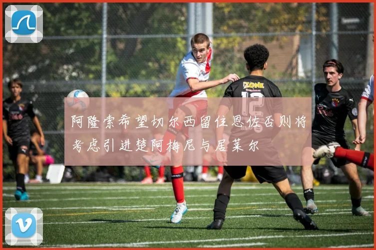 阿隆索希望切尔西留住恩佐否则将考虑引进楚阿梅尼与居莱尔