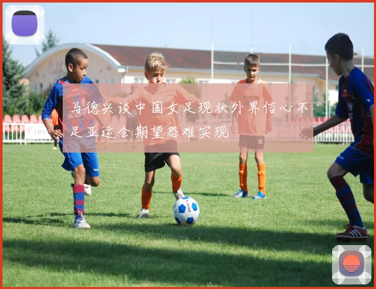 马德兴谈中国女足现状外界信心不足亚运会期望恐难实现
