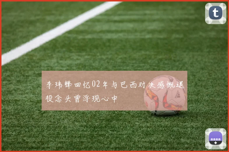 李玮锋回忆02年与巴西对决感慨退役念头曾浮现心中