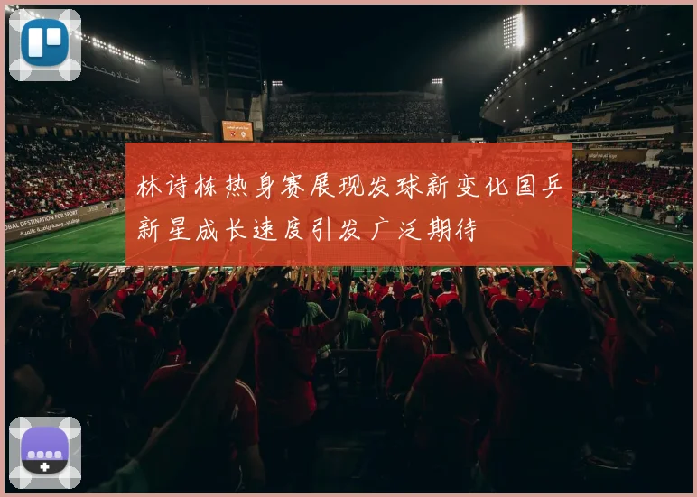 林诗栋热身赛展现发球新变化国乒新星成长速度引发广泛期待