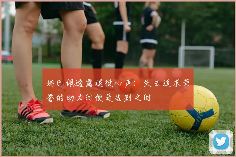 姆巴佩透露退役心声：失去追求荣誉的动力时便是告别之时