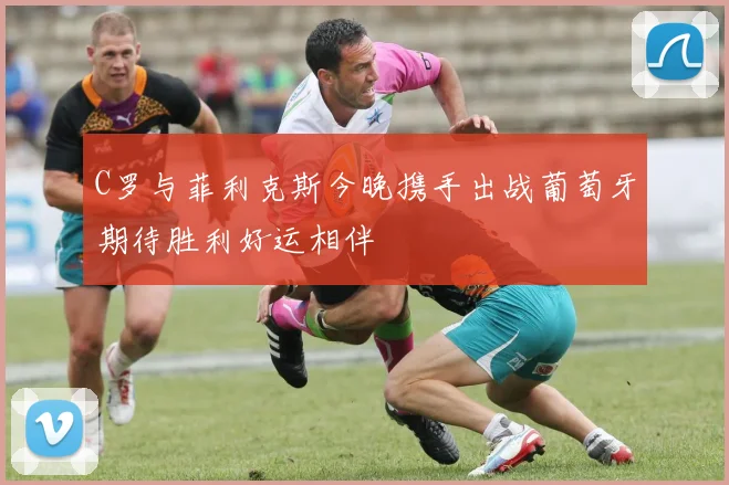 C罗与菲利克斯今晚携手出战葡萄牙期待胜利好运相伴