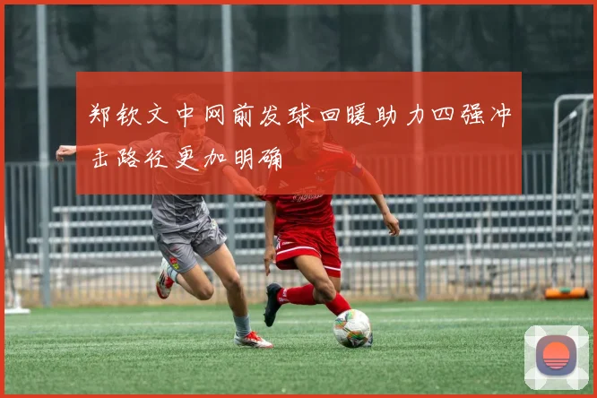 郑钦文中网前发球回暖助力四强冲击路径更加明确